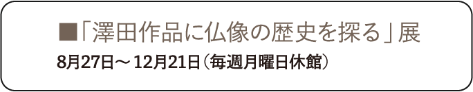 「澤田作品に仏像の歴史を探る」展 8月27日～12月21日（毎週月曜日休館）